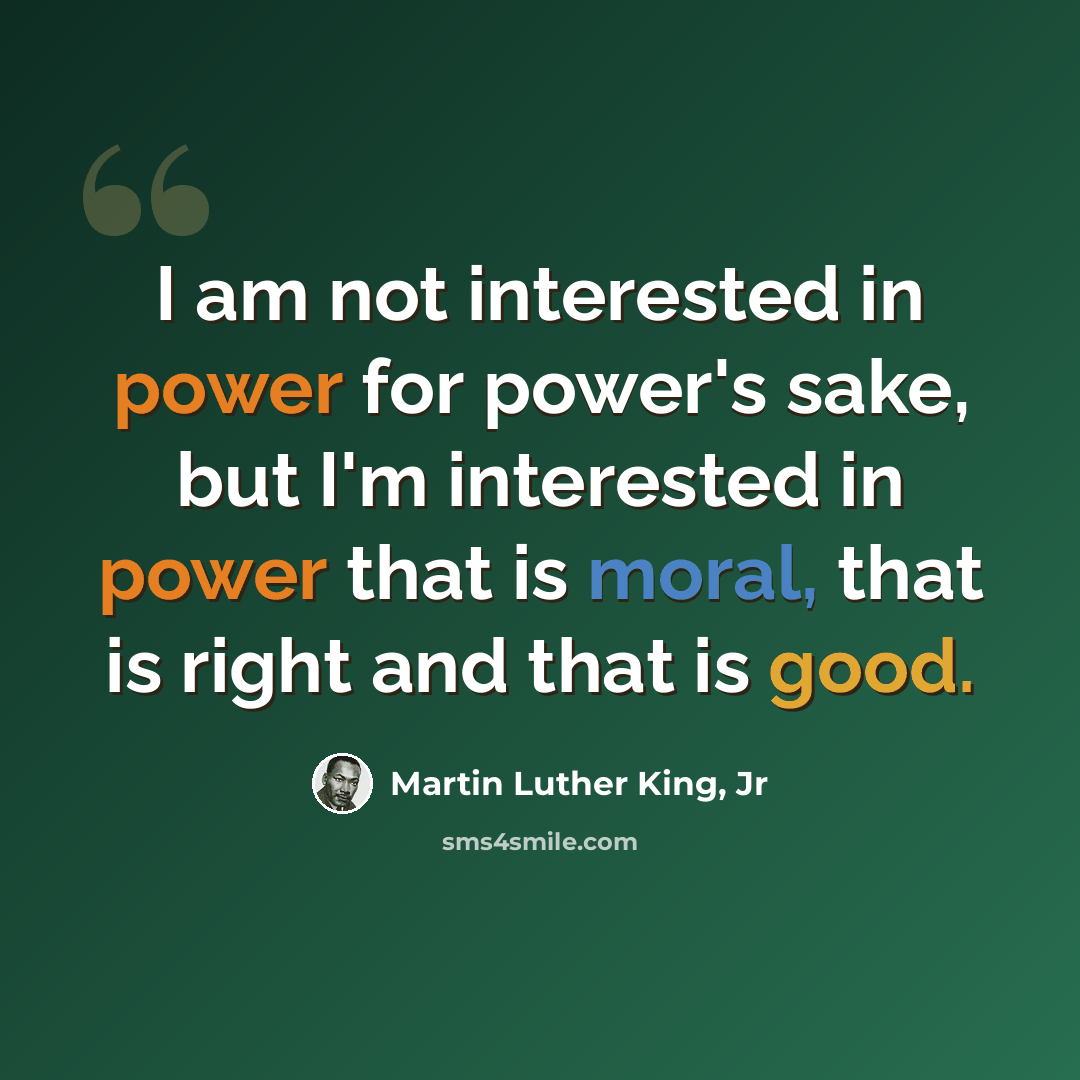 “I am not interested in power for power's sake, but I'm interested in power that is moral, that is right and that is good.” quote by Martin Luther King, Jr