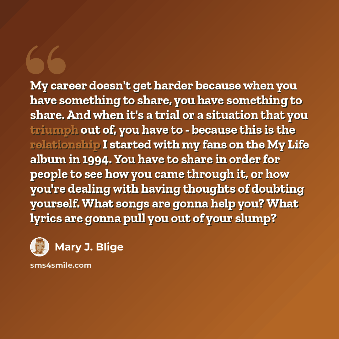 “My career doesn't get harder because when you have something to share, you have something to share. And when it's a trial or a situation that you triumph out of, you have to - because this is the relationship I started with my fans on the My Life album in 1994. You have to share in order for…” quote by Mary J. Blige
