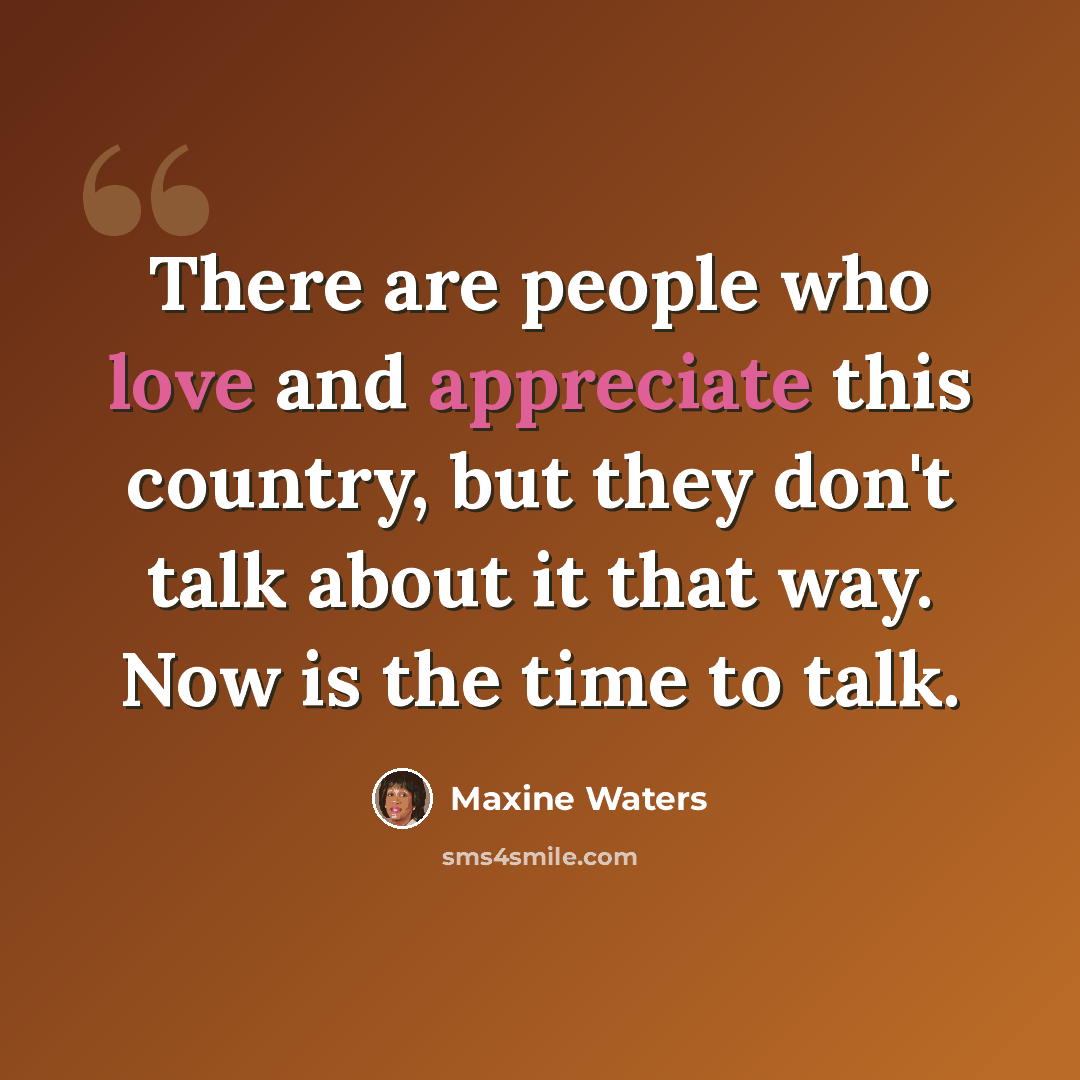 “There are people who love and appreciate this country, but they don't talk about it that way. Now is the time to talk.” quote by Maxine Waters
