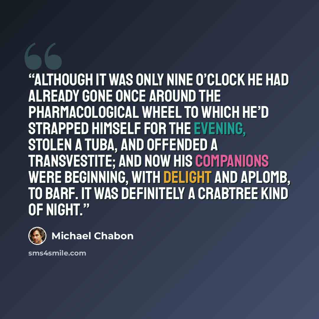 “Although it was only nine o’clock he had already gone once around the pharmacological wheel to which he’d strapped himself for the evening, stolen a tuba, and offended a transvestite; and now his companions were beginning, with delight and aplomb, to barf. It was definitely a Crabtree kind of night.” quote by Michael Chabon