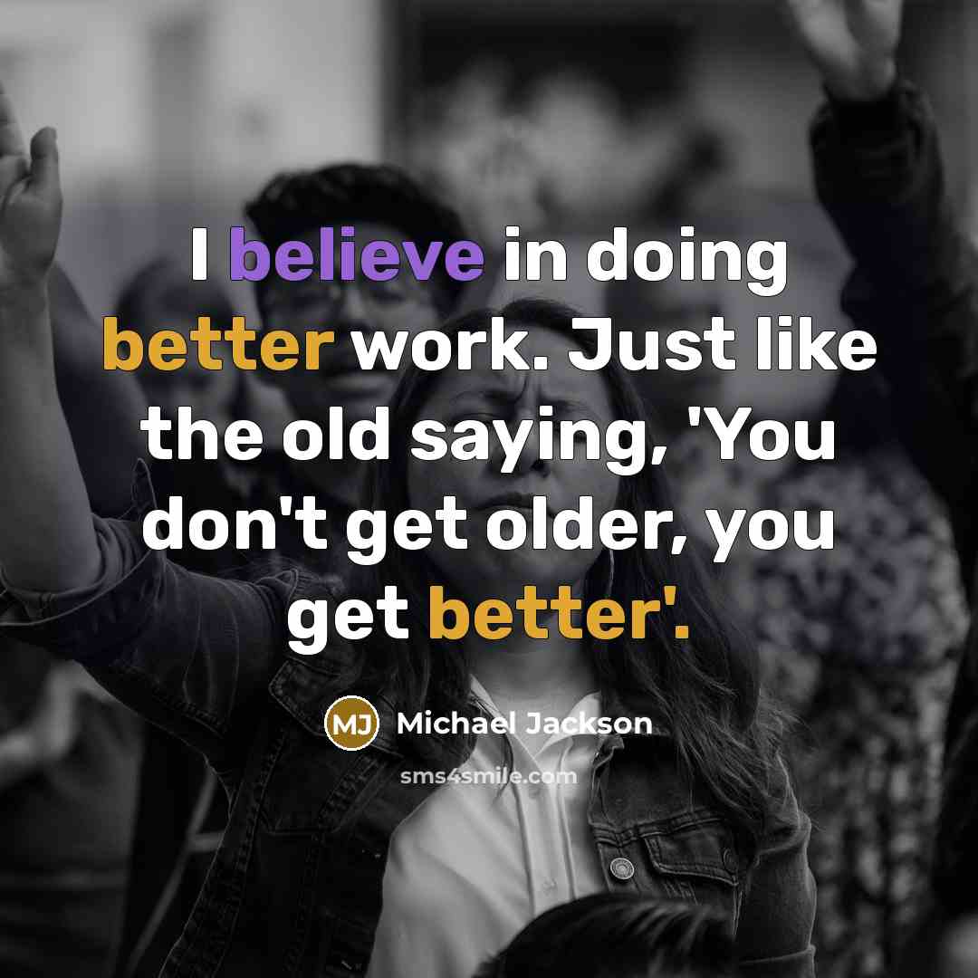 “I believe in doing better work. Just like the old saying, 'You don't get older, you get better'.” quote by Michael Jackson