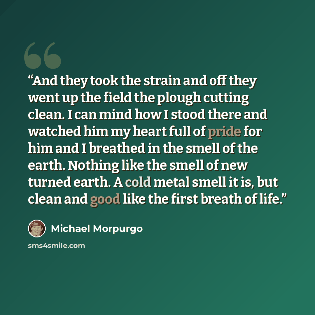 “And they took the strain and off they went up the field the plough cutting clean. I can mind how I stood there and watched him my heart full of pride for him and I breathed in the smell of the earth. Nothing like the smell of new turned earth. A cold metal smell it is, but clean and good like the…” quote by Michael Morpurgo
