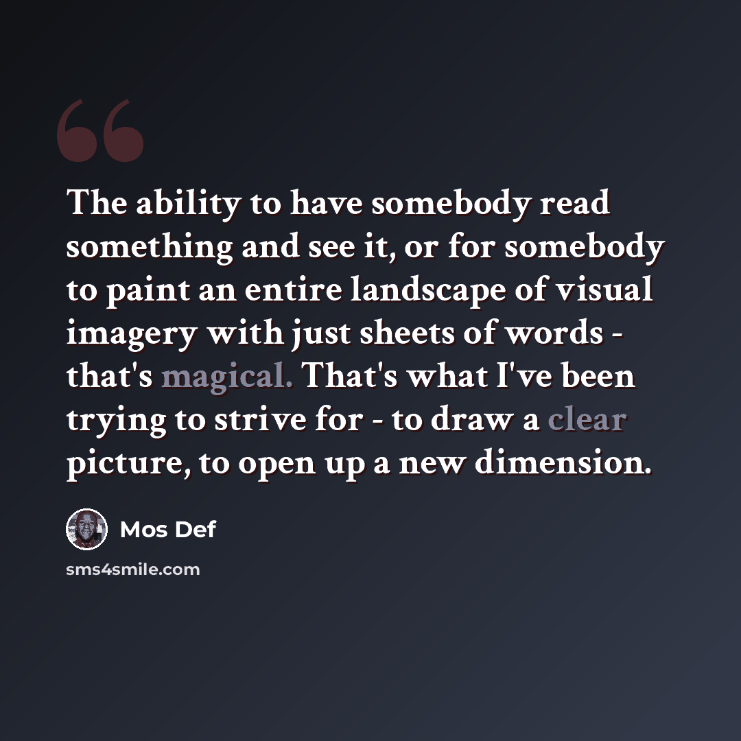 “The ability to have somebody read something and see it, or for somebody to paint an entire landscape of visual imagery with just sheets of words - that's magical. That's what I've been trying to strive for - to draw a clear picture, to open up a new dimension.” quote by Mos Def