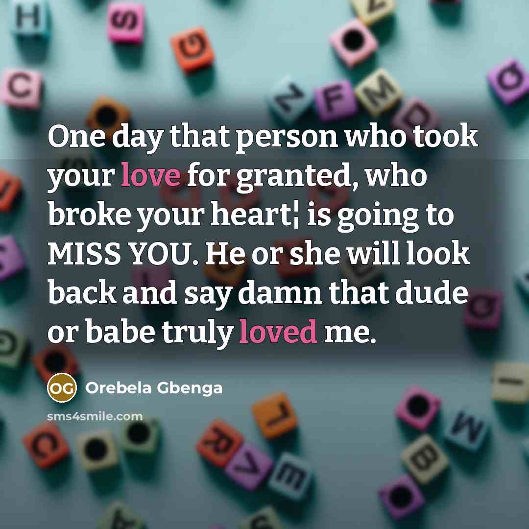 “One day that person who took your love for granted, who broke your heart¦ is going to MISS YOU. He or she will look back and say damn that dude or babe truly loved me.” quote by Orebela Gbenga