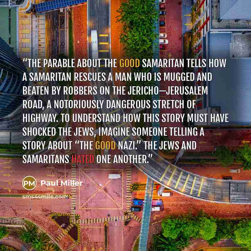 “The parable about the Good Samaritan tells how a Samaritan rescues a man who is mugged and beaten by robbers on the Jericho—Jerusalem road, a notoriously dangerous stretch of highway. To understand how this story must have shocked the Jews, imagine someone telling a story about “The Good Nazi.”…” quote by Paul Miller
