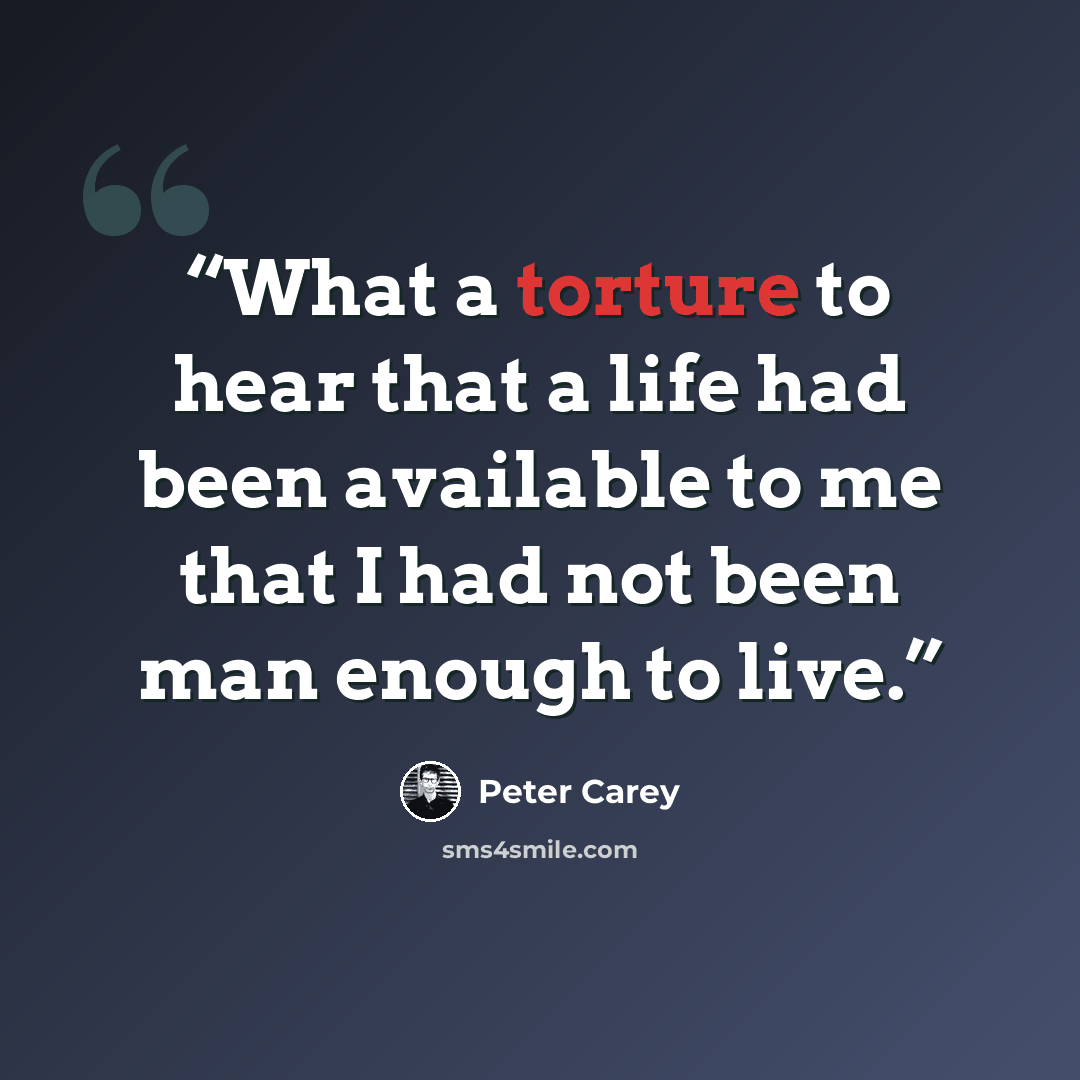 “What a torture to hear that a life had been available to me that I had not been man enough to live.” quote by Peter Carey