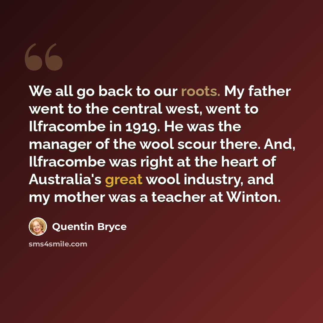 “We all go back to our roots. My father went to the central west, went to Ilfracombe in 1919. He was the manager of the wool scour there. And, Ilfracombe was right at the heart of Australia's great wool industry, and my mother was a teacher at Winton.” quote by Quentin Bryce