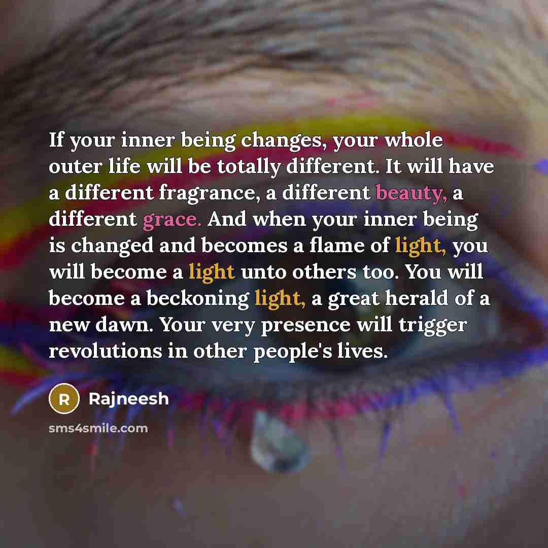 “If your inner being changes, your whole outer life will be totally different. It will have a different fragrance, a different beauty, a different grace. And when your inner being is changed and becomes a flame of light, you will become a light unto others too. You will become a beckoning light, a…” quote by Rajneesh