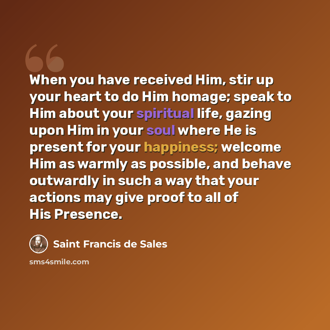 “When you have received Him, stir up your heart to do Him homage; speak to Him about your spiritual life, gazing upon Him in your soul where He is present for your happiness; welcome Him as warmly as possible, and behave outwardly in such a way that your actions may give proof to all of His Presence.” quote by Saint Francis de Sales