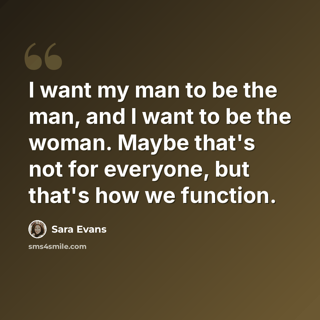“I want my man to be the man, and I want to be the woman. Maybe that's not for everyone, but that's how we function.” quote by Sara Evans