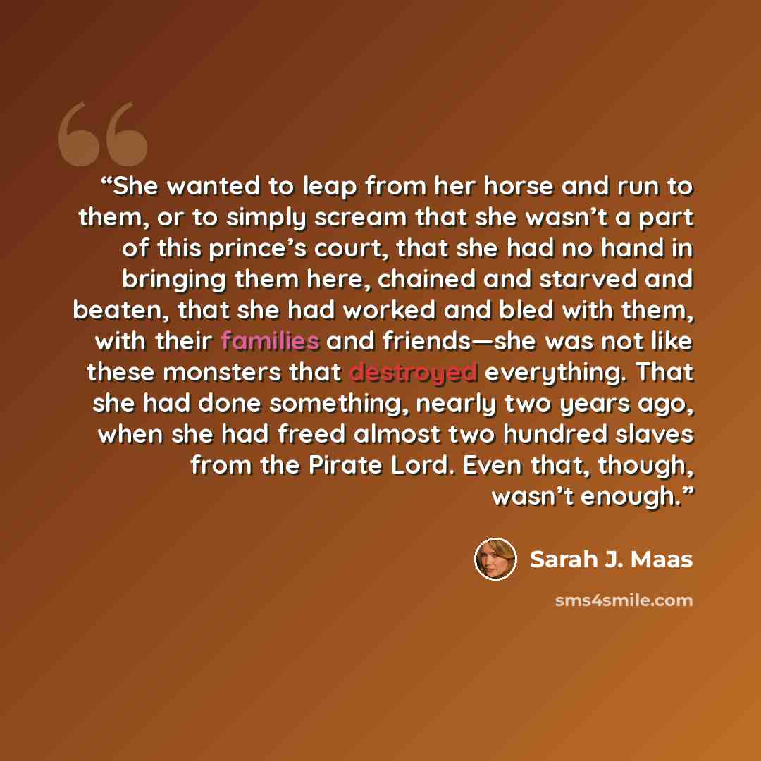 “She wanted to leap from her horse and run to them, or to simply scream that she wasn’t a part of this prince’s court, that she had no hand in bringing them here, chained and starved and beaten, that she had worked and bled with them, with their families and friends—she was not like these monsters…” quote by Sarah J. Maas