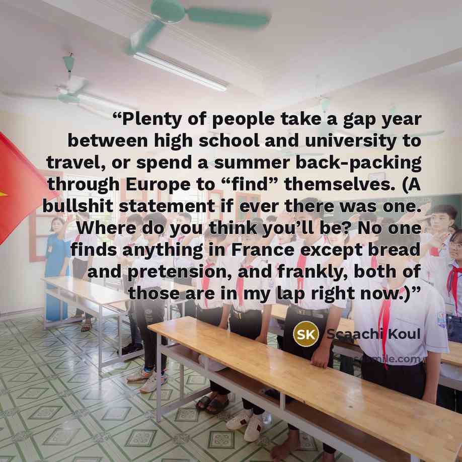 “Plenty of people take a gap year between high school and university to travel, or spend a summer back-packing through Europe to “find” themselves. (A bullshit statement if ever there was one. Where do you think you’ll be? No one finds anything in France except bread and pretension, and frankly…” quote by Scaachi Koul