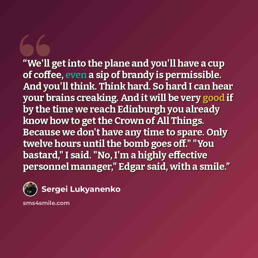 “We'll get into the plane and you'll have a cup of coffee, even a sip of brandy is permissible. And you'll think. Think hard. So hard I can hear your brains creaking. And it will be very good if by the time we reach Edinburgh you already know how to get the Crown of All Things. Because we don't…” quote by Sergei Lukyanenko