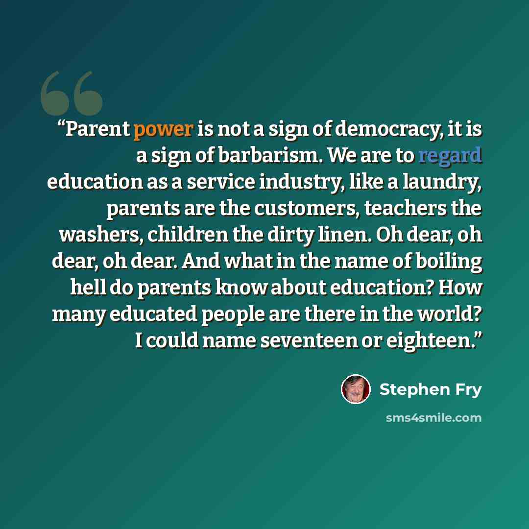 “Parent power is not a sign of democracy, it is a sign of barbarism. We are to regard education as a service industry, like a laundry, parents are the customers, teachers the washers, children the dirty linen. Oh dear, oh dear, oh dear. And what in the name of boiling hell do parents know about…” quote by Stephen Fry