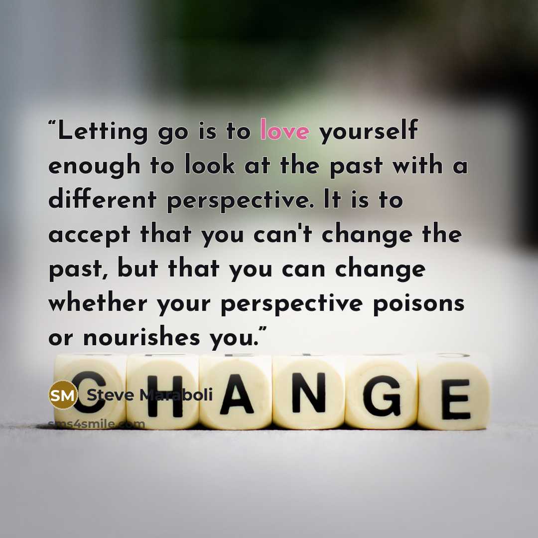 “Letting go is to love yourself enough to look at the past with a different perspective. It is to accept that you can't change the past, but that you can change whether your perspective poisons or nourishes you.” quote by Steve Maraboli