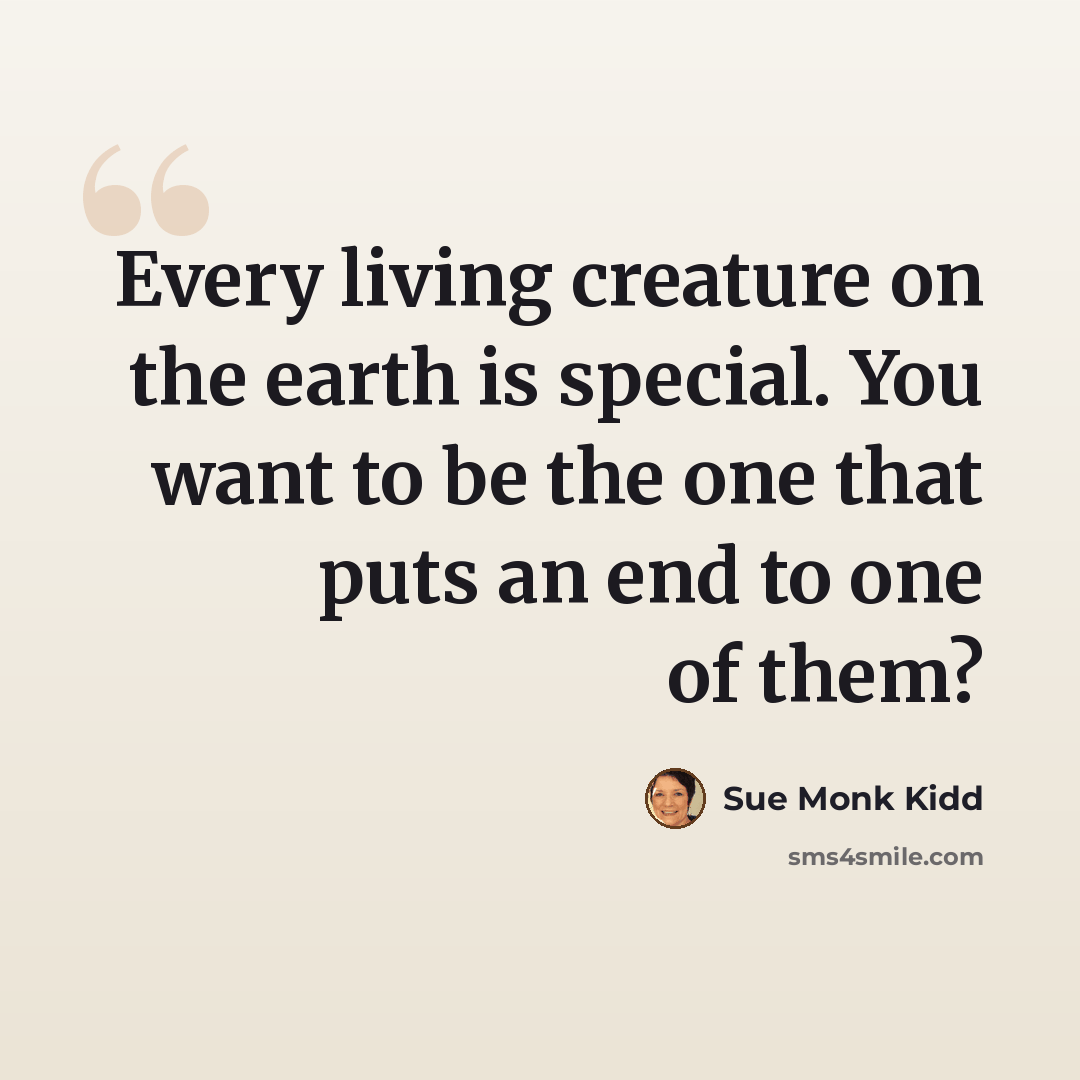 “Every living creature on the earth is special. You want to be the one that puts an end to one of them?” quote by Sue Monk Kidd