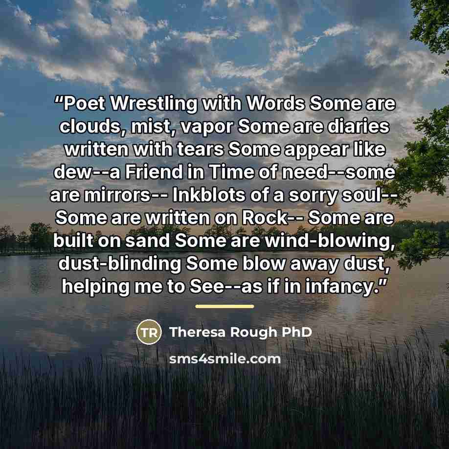“Poet Wrestling with Words Some are clouds, mist, vapor Some are diaries written with tears Some appear like dew--a Friend in Time of need--some are mirrors-- Inkblots of a sorry soul-- Some are written on Rock-- Some are built on sand Some are wind-blowing, dust-blinding Some blow away dust…” quote by Theresa Rough PhD