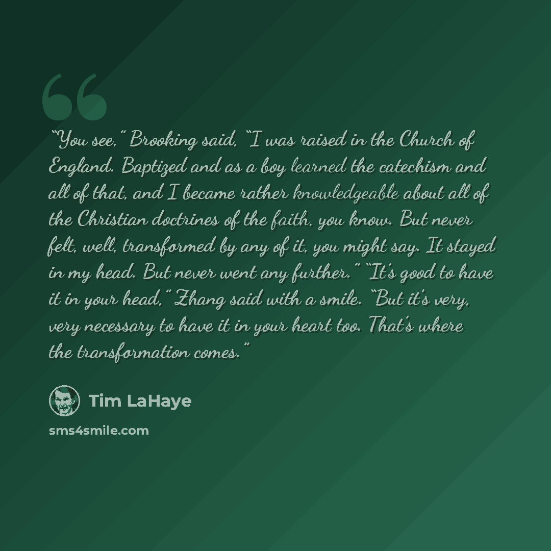 “You see,” Brooking said, “I was raised in the Church of England. Baptized and as a boy learned the catechism and all of that, and I became rather knowledgeable about all of the Christian doctrines of the faith, you know. But never felt, well, transformed by any of it, you might say. It stayed in…” quote by Tim LaHaye