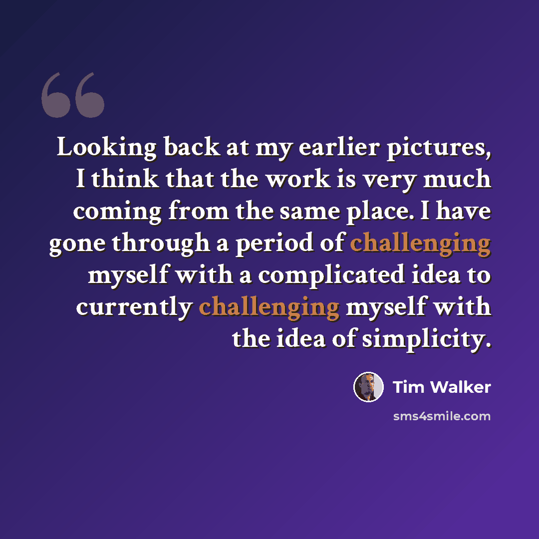 “Looking back at my earlier pictures, I think that the work is very much coming from the same place. I have gone through a period of challenging myself with a complicated idea to currently challenging myself with the idea of simplicity.” quote by Tim Walker