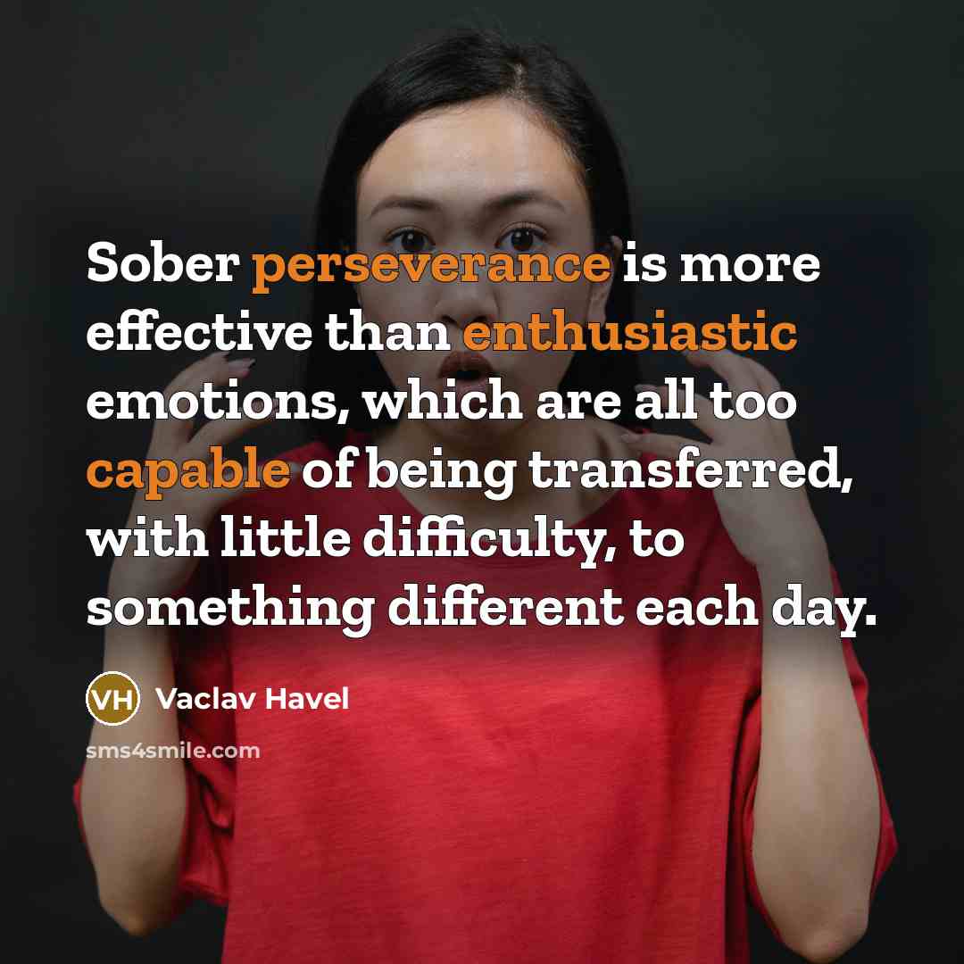 “Sober perseverance is more effective than enthusiastic emotions, which are all too capable of being transferred, with little difficulty, to something different each day.” quote by Vaclav Havel