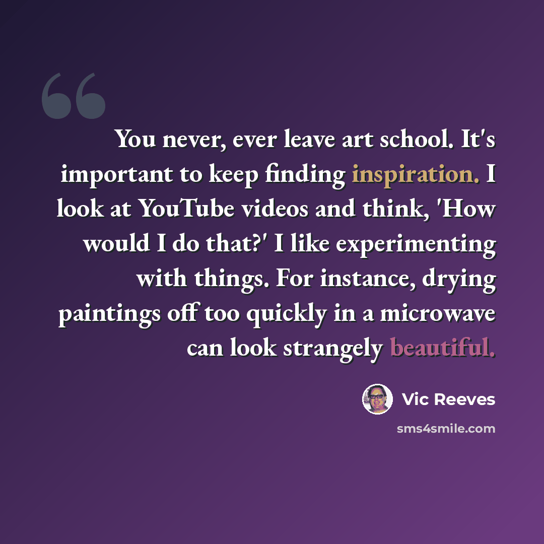 “You never, ever leave art school. It's important to keep finding inspiration. I look at YouTube videos and think, 'How would I do that?' I like experimenting with things. For instance, drying paintings off too quickly in a microwave can look strangely beautiful.” quote by Vic Reeves