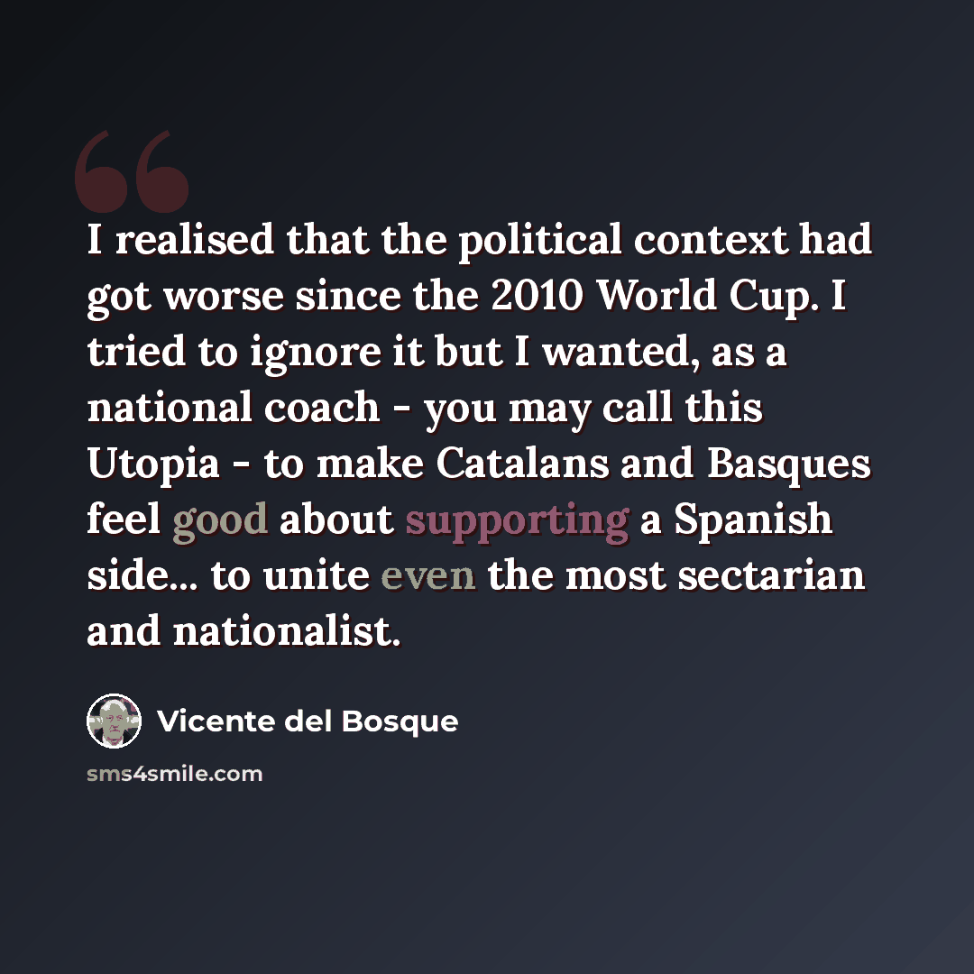 “I realised that the political context had got worse since the 2010 World Cup. I tried to ignore it but I wanted, as a national coach - you may call this Utopia - to make Catalans and Basques feel good about supporting a Spanish side... to unite even the most sectarian and nationalist.” quote by Vicente del Bosque