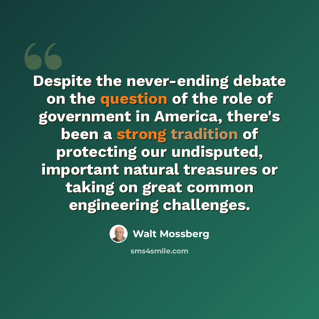 “Despite the never-ending debate on the question of the role of government in America, there's been a strong tradition of protecting our undisputed, important natural treasures or taking on great common engineering challenges.” quote by Walt Mossberg