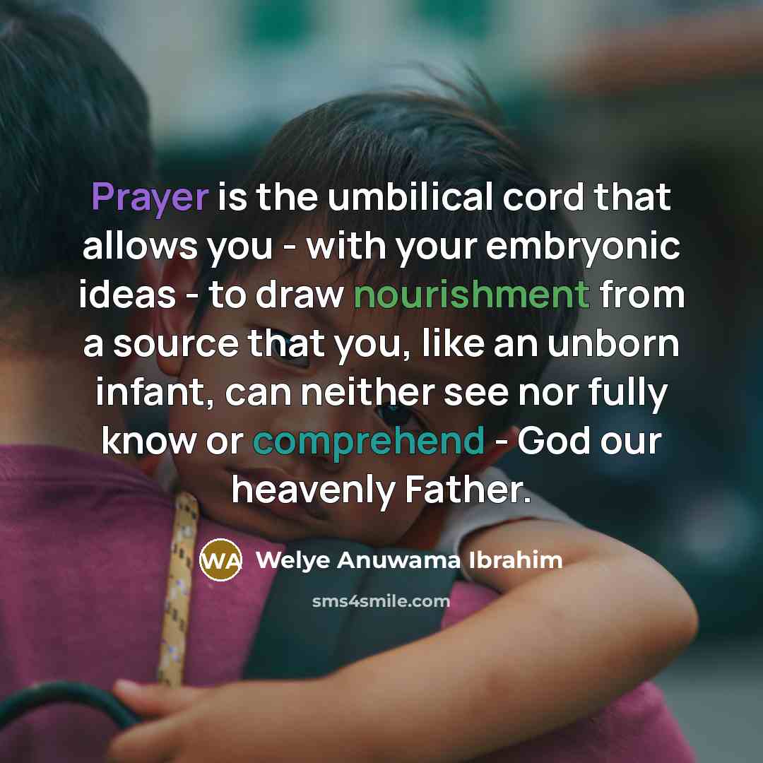 “Prayer is the umbilical cord that allows you - with your embryonic ideas - to draw nourishment from a source that you, like an unborn infant, can neither see nor fully know or comprehend - God our heavenly Father.” quote by Welye Anuwama Ibrahim