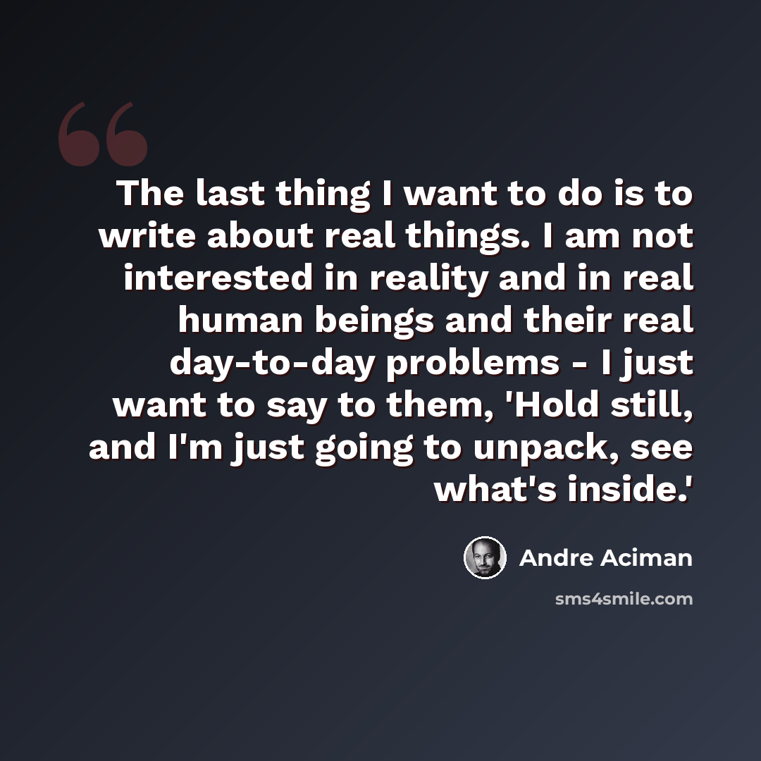 “The last thing I want to do is to write about real things. I am not interested in reality and in real human beings and their real day-to-day problems - I just want to say to them, 'Hold still, and I'm just going to unpack, see what's inside.'” quote by Andre Aciman