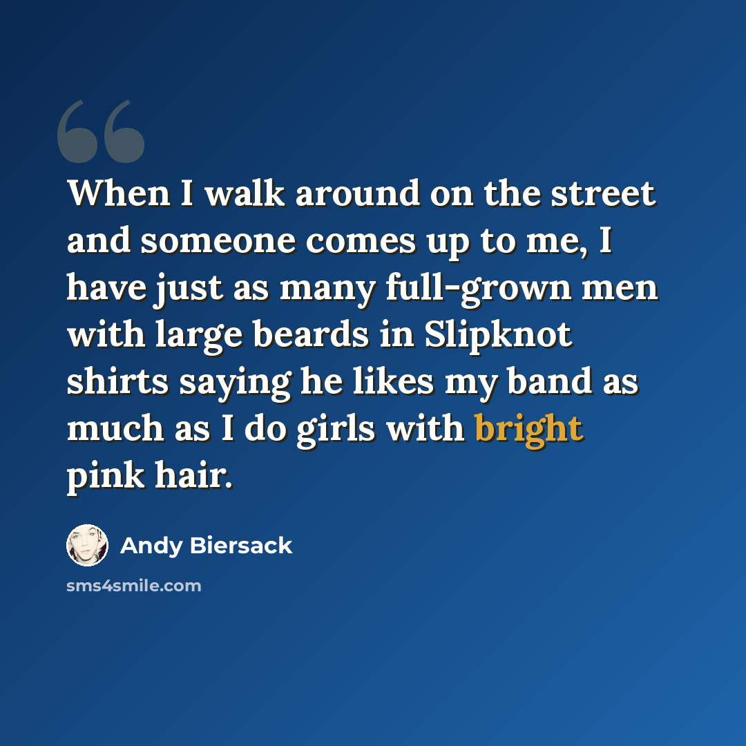 “When I walk around on the street and someone comes up to me, I have just as many full-grown men with large beards in Slipknot shirts saying he likes my band as much as I do girls with bright pink hair.” quote by Andy Biersack