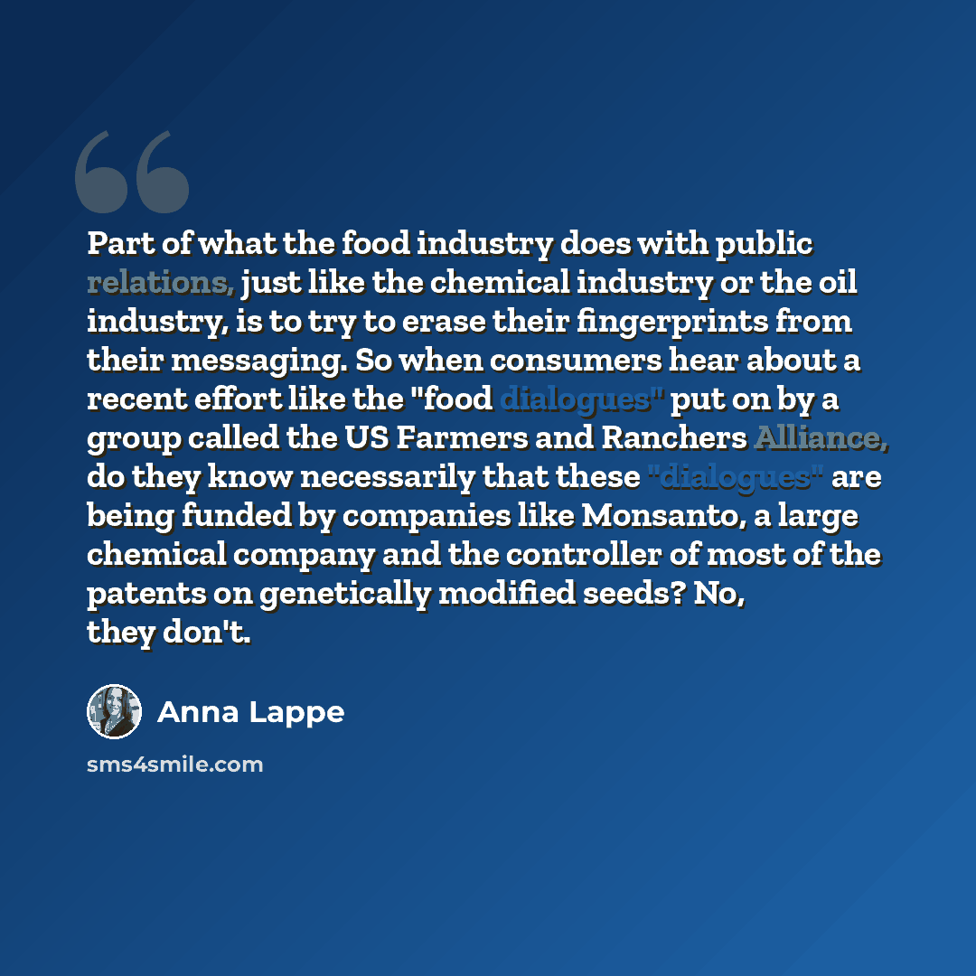 “Part of what the food industry does with public relations, just like the chemical industry or the oil industry, is to try to erase their fingerprints from their messaging. So when consumers hear about a recent effort like the "food dialogues" put on by a group called the US Farmers and Ranchers…” quote by Anna Lappe