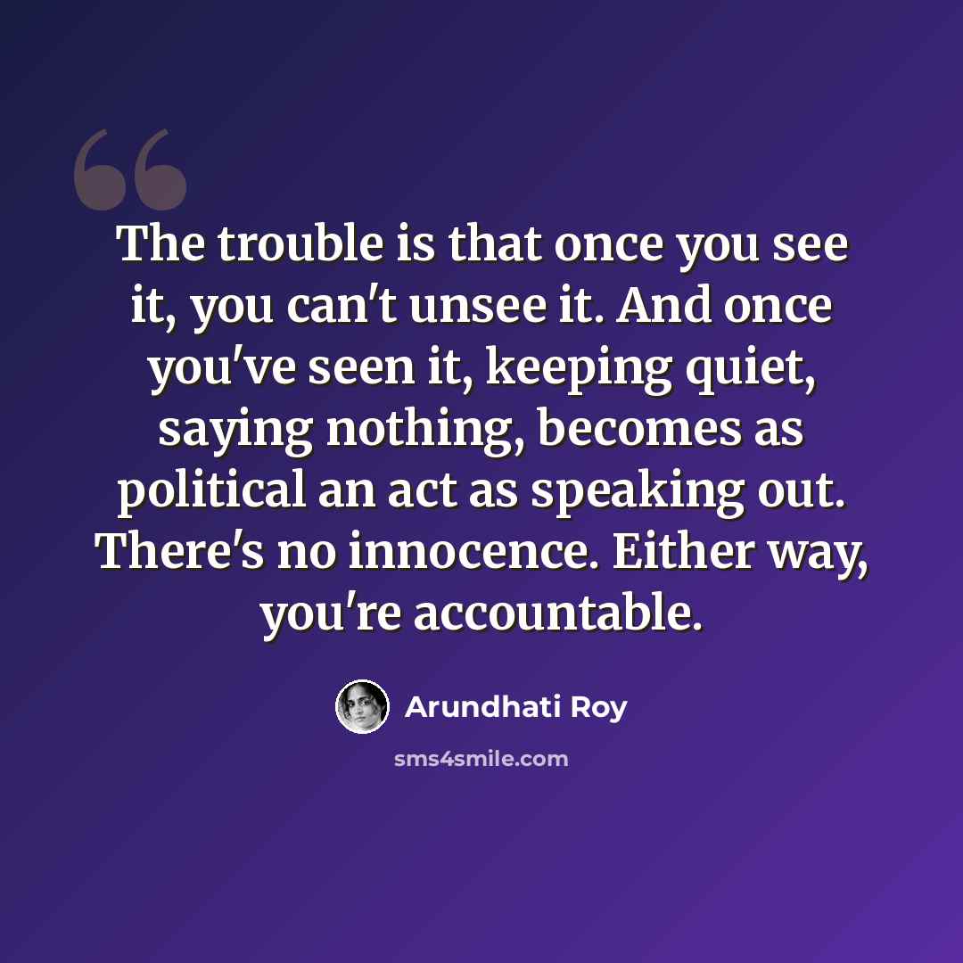 “The trouble is that once you see it, you can't unsee it. And once you've seen it, keeping quiet, saying nothing, becomes as political an act as speaking out. There's no innocence. Either way, you're accountable.” quote by Arundhati Roy