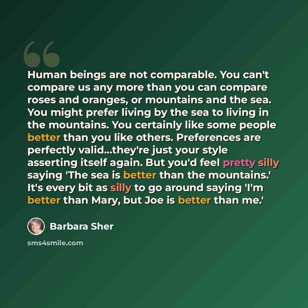 “Human beings are not comparable. You can't compare us any more than you can compare roses and oranges, or mountains and the sea. You might prefer living by the sea to living in the mountains. You certainly like some people better than you like others. Preferences are perfectly valid...they're just…” quote by Barbara Sher