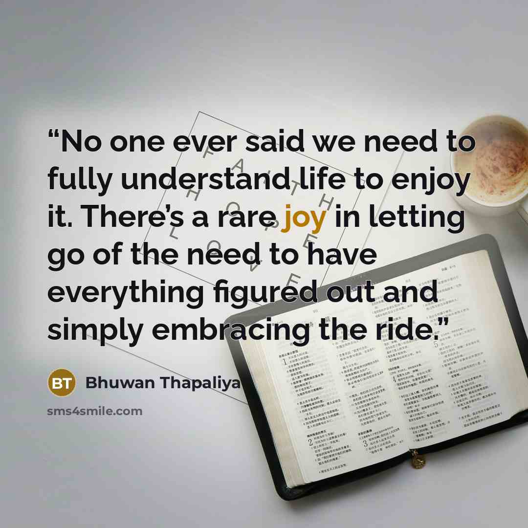 “No one ever said we need to fully understand life to enjoy it. There’s a rare joy in letting go of the need to have everything figured out and simply embracing the ride.” quote by Bhuwan Thapaliya