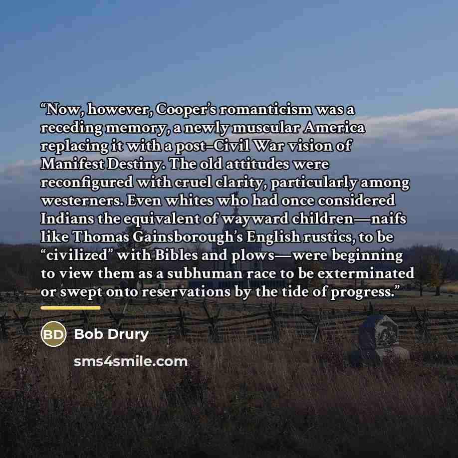 “Now, however, Cooper’s romanticism was a receding memory, a newly muscular America replacing it with a post–Civil War vision of Manifest Destiny. The old attitudes were reconfigured with cruel clarity, particularly among westerners. Even whites who had once considered Indians the equivalent of…” quote by Bob Drury