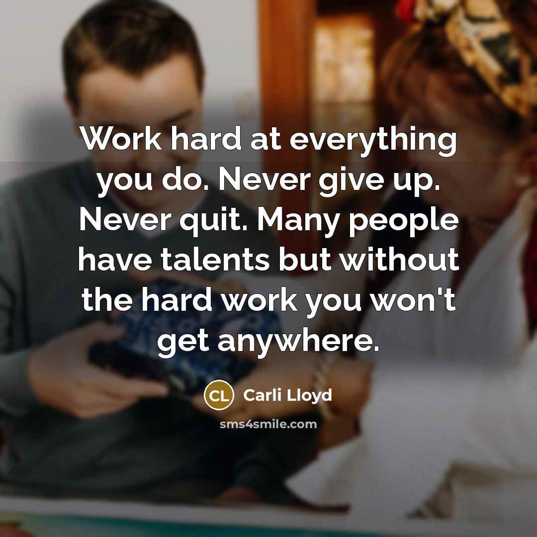 “Work hard at everything you do. Never give up. Never quit. Many people have talents but without the hard work you won't get anywhere.” quote by Carli Lloyd