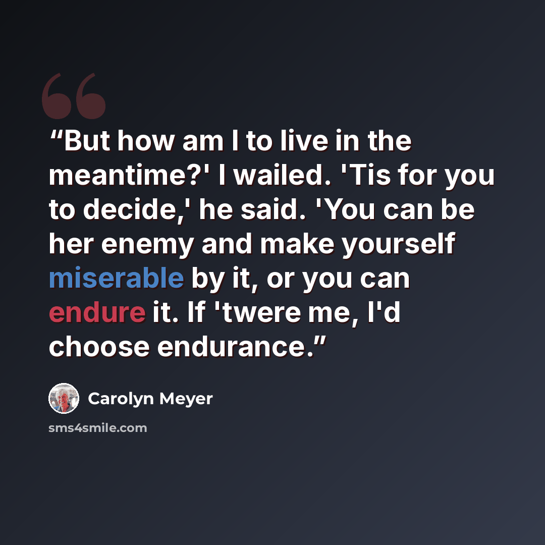 “But how am I to live in the meantime?' I wailed. 'Tis for you to decide,' he said. 'You can be her enemy and make yourself miserable by it, or you can endure it. If 'twere me, I'd choose endurance.” quote by Carolyn Meyer
