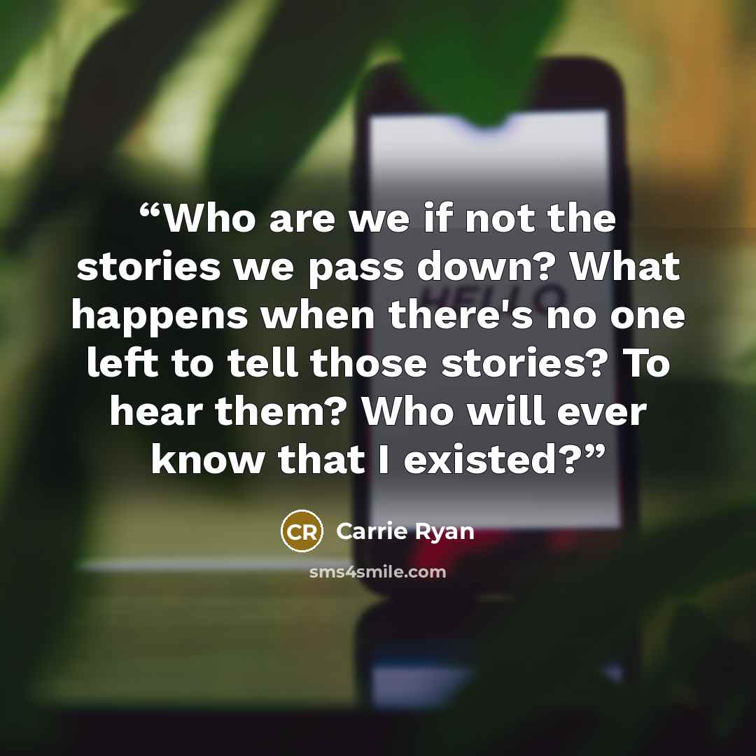 “Who are we if not the stories we pass down? What happens when there's no one left to tell those stories? To hear them? Who will ever know that I existed?” quote by Carrie Ryan