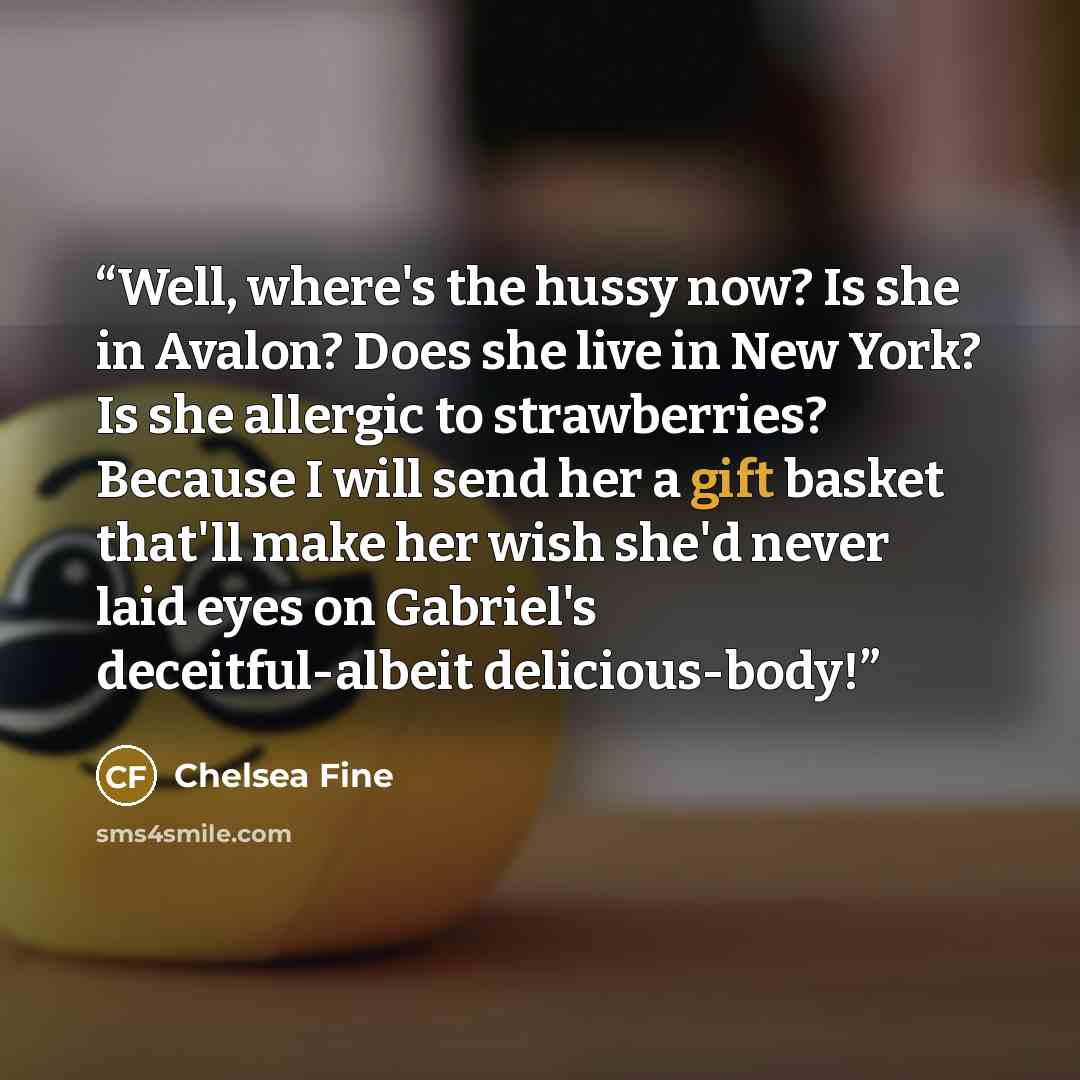 “Well, where's the hussy now? Is she in Avalon? Does she live in New York? Is she allergic to strawberries? Because I will send her a gift basket that'll make her wish she'd never laid eyes on Gabriel's deceitful-albeit delicious-body!” quote by Chelsea Fine