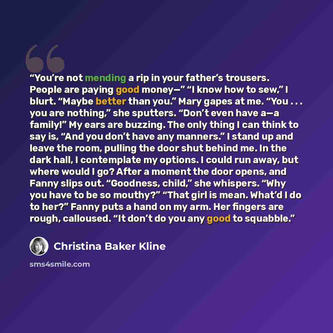 “You’re not mending a rip in your father’s trousers. People are paying good money—” “I know how to sew,” I blurt. “Maybe better than you.” Mary gapes at me. “You . . . you are nothing,” she sputters. “Don’t even have a—a family!” My ears are buzzing. The only thing I can think to say is, “And you…” quote by Christina Baker Kline