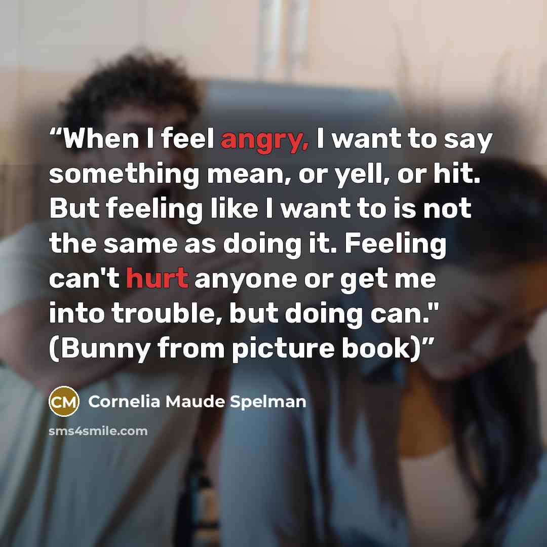 “When I feel angry, I want to say something mean, or yell, or hit. But feeling like I want to is not the same as doing it. Feeling can't hurt anyone or get me into trouble, but doing can." (Bunny from picture book)” quote by Cornelia Maude Spelman