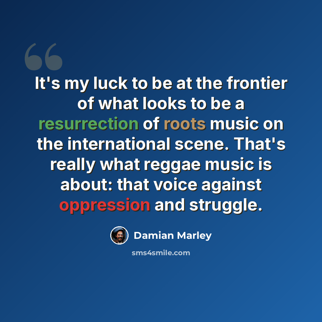“It's my luck to be at the frontier of what looks to be a resurrection of roots music on the international scene. That's really what reggae music is about: that voice against oppression and struggle.” quote by Damian Marley