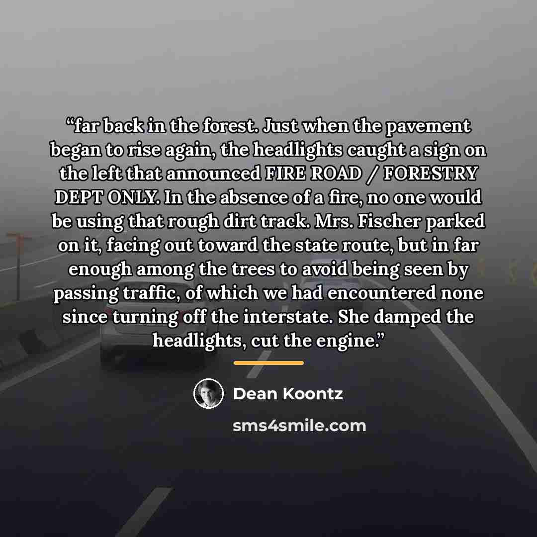 “far back in the forest. Just when the pavement began to rise again, the headlights caught a sign on the left that announced FIRE ROAD / FORESTRY DEPT ONLY. In the absence of a fire, no one would be using that rough dirt track. Mrs. Fischer parked on it, facing out toward the state route, but in…” quote by Dean Koontz
