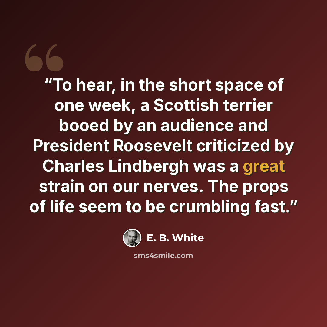“To hear, in the short space of one week, a Scottish terrier booed by an audience and President Roosevelt criticized by Charles Lindbergh was a great strain on our nerves. The props of life seem to be crumbling fast.” quote by E. B. White