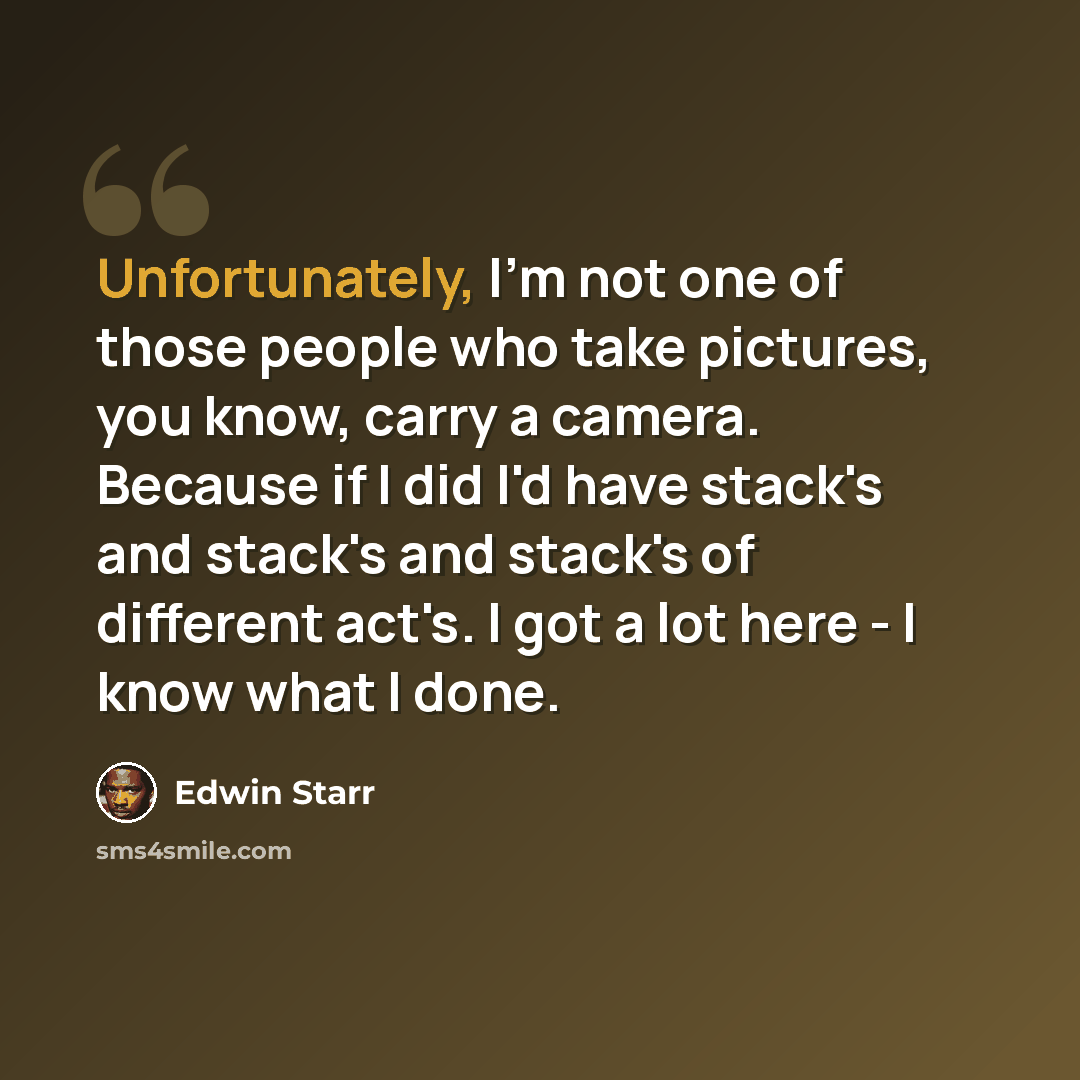 “Unfortunately, I'm not one of those people who take pictures, you know, carry a camera. Because if I did I'd have stack's and stack's and stack's of different act's. I got a lot here - I know what I done.” quote by Edwin Starr