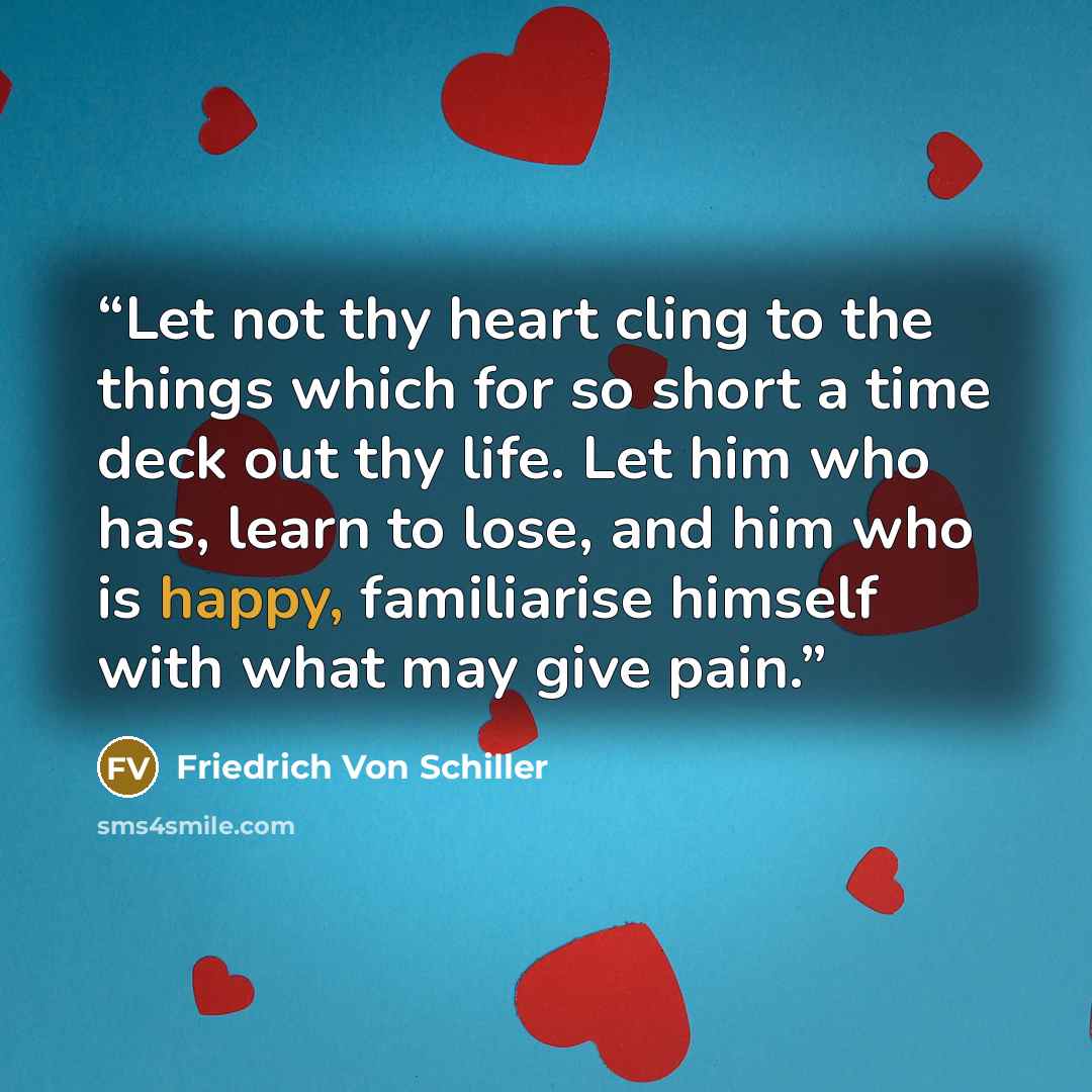 “Let not thy heart cling to the things which for so short a time deck out thy life. Let him who has, learn to lose, and him who is happy, familiarise himself with what may give pain.” quote by Friedrich von Schiller