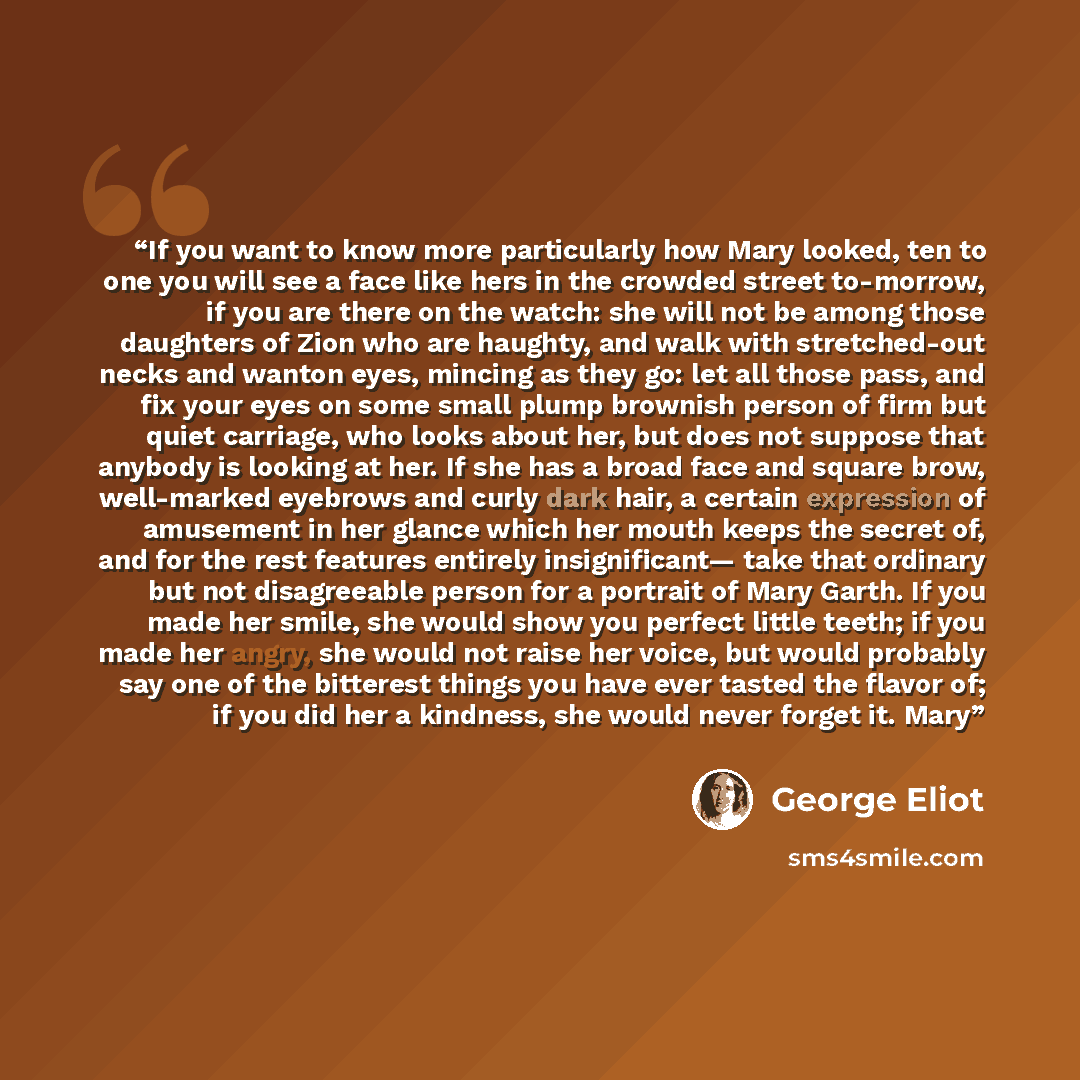 “If you want to know more particularly how Mary looked, ten to one you will see a face like hers in the crowded street to-morrow, if you are there on the watch: she will not be among those daughters of Zion who are haughty, and walk with stretched-out necks and wanton eyes, mincing as they go: let…” quote by George Eliot