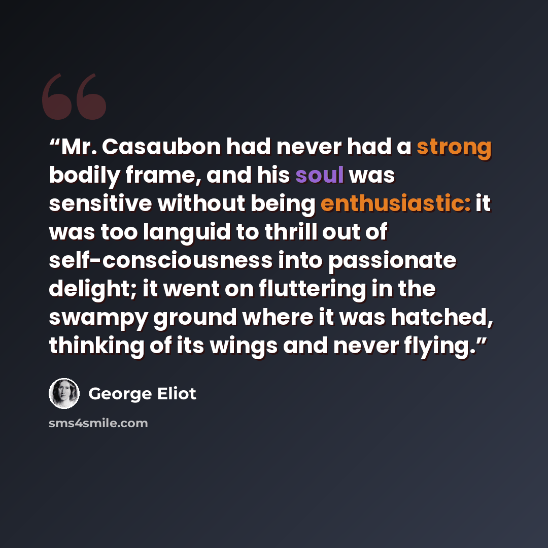 “Mr. Casaubon had never had a strong bodily frame, and his soul was sensitive without being enthusiastic: it was too languid to thrill out of self-consciousness into passionate delight; it went on fluttering in the swampy ground where it was hatched, thinking of its wings and never flying.” quote by George Eliot