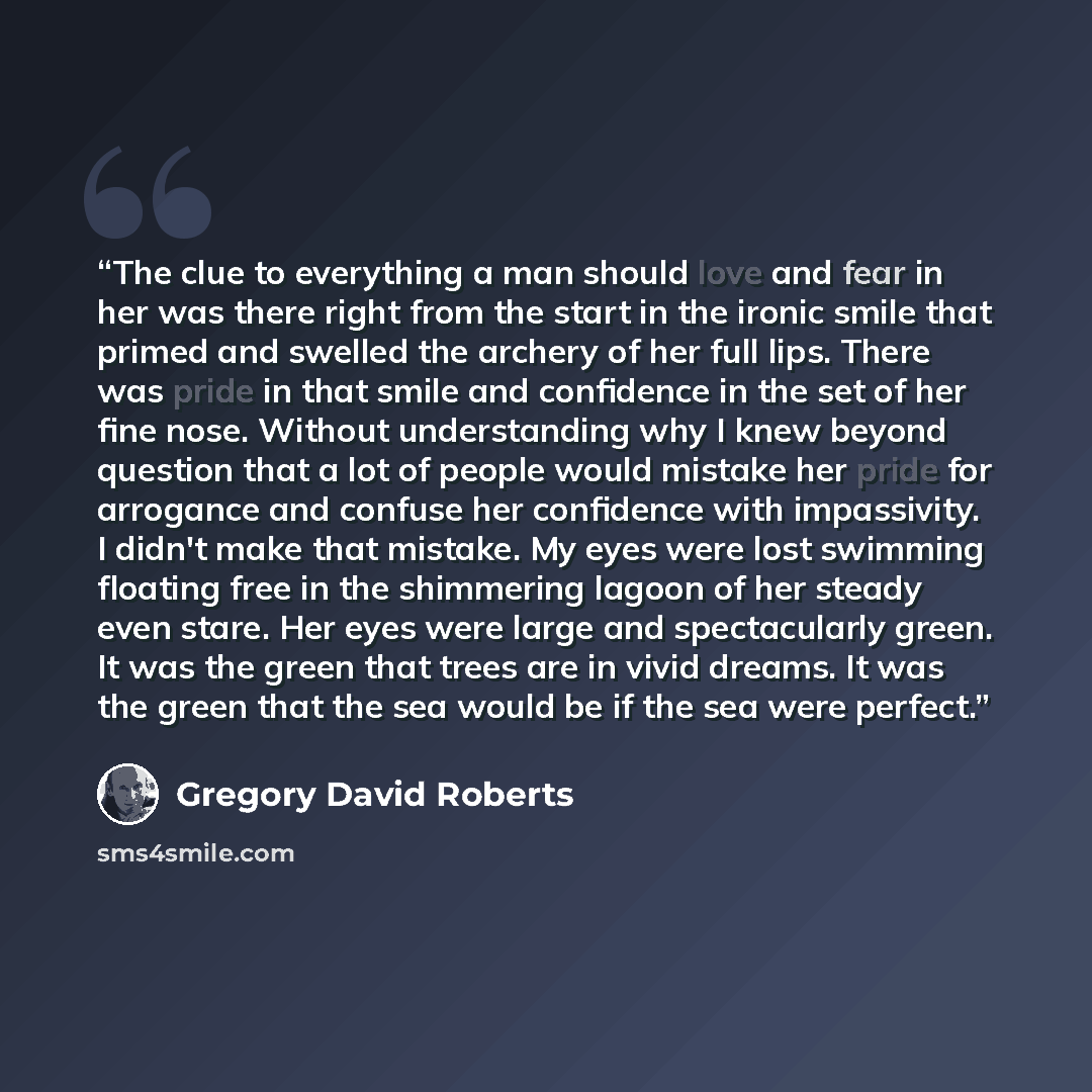 “The clue to everything a man should love and fear in her was there right from the start in the ironic smile that primed and swelled the archery of her full lips. There was pride in that smile and confidence in the set of her fine nose. Without understanding why I knew beyond question that a lot of…” quote by Gregory David Roberts
