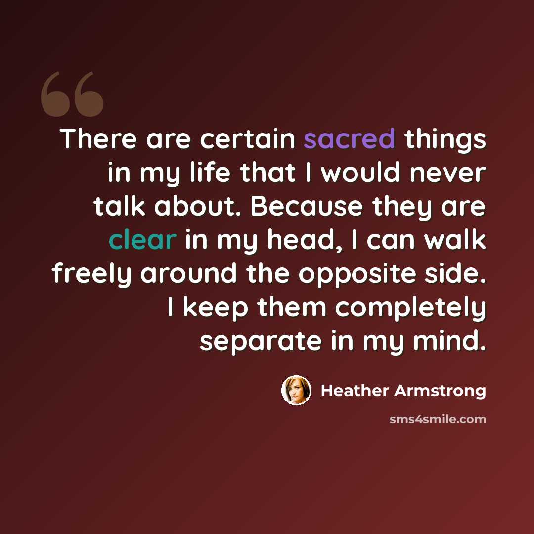 “There are certain sacred things in my life that I would never talk about. Because they are clear in my head, I can walk freely around the opposite side. I keep them completely separate in my mind.” quote by Heather Armstrong
